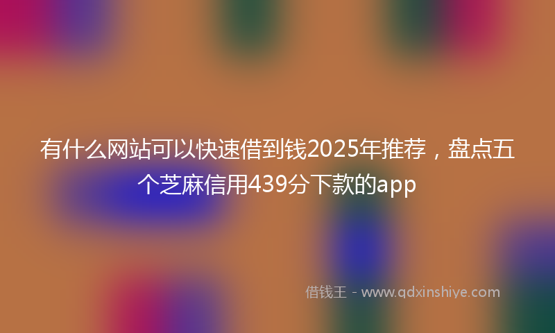 有什么网站可以快速借到钱2025年推荐，盘点五个芝麻信用439分下款的app