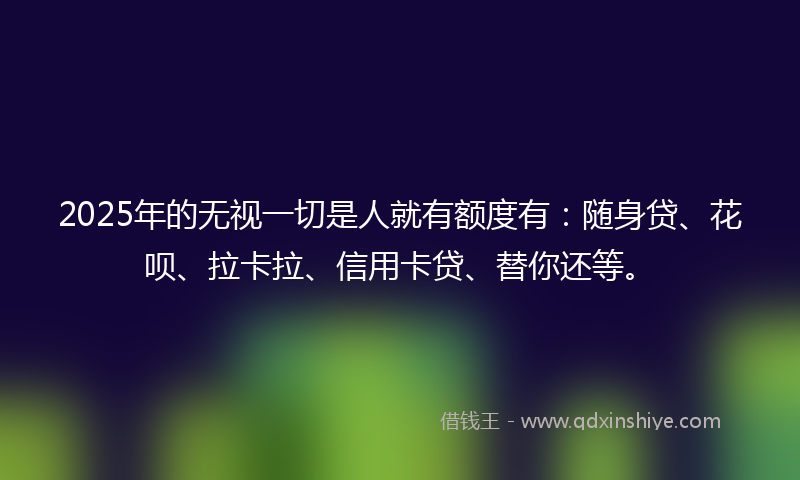2025年的无视一切是人就有额度有：随身贷、花呗、拉卡拉、信用卡贷、替你还等。