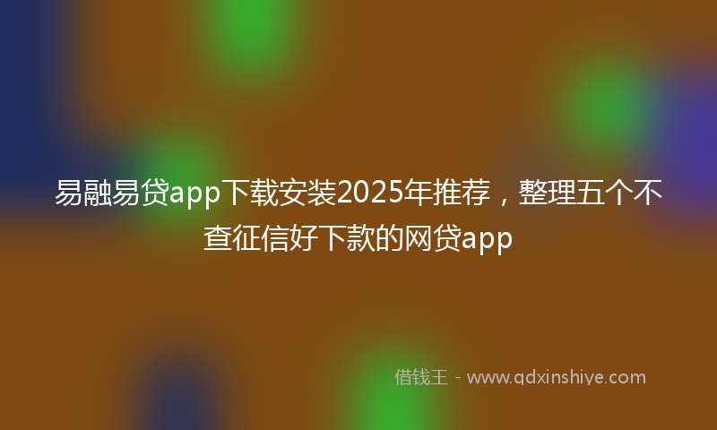易融易贷app下载安装2025年推荐，整理五个不查征信好下款的网贷app