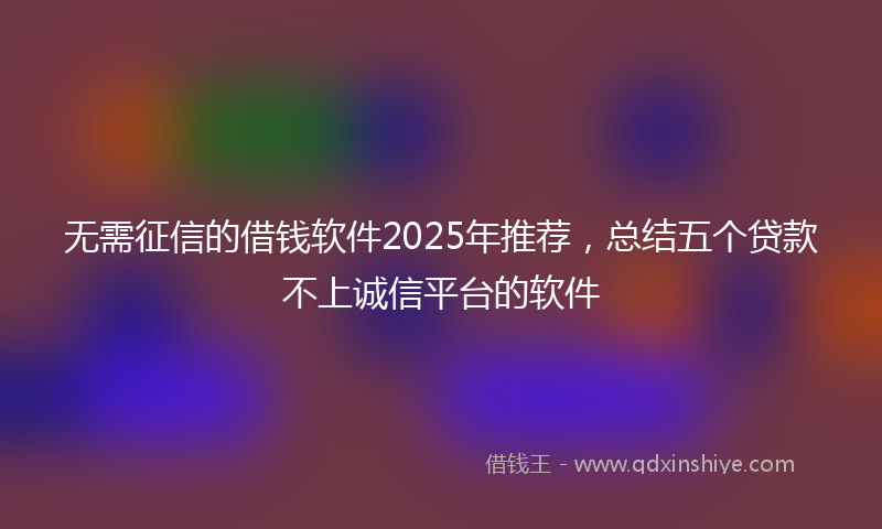 无需征信的借钱软件2025年推荐，总结五个贷款不上诚信平台的软件