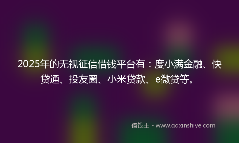 2025年的无视征信借钱平台有：度小满金融、快贷通、投友圈、小米贷款、e微贷等。