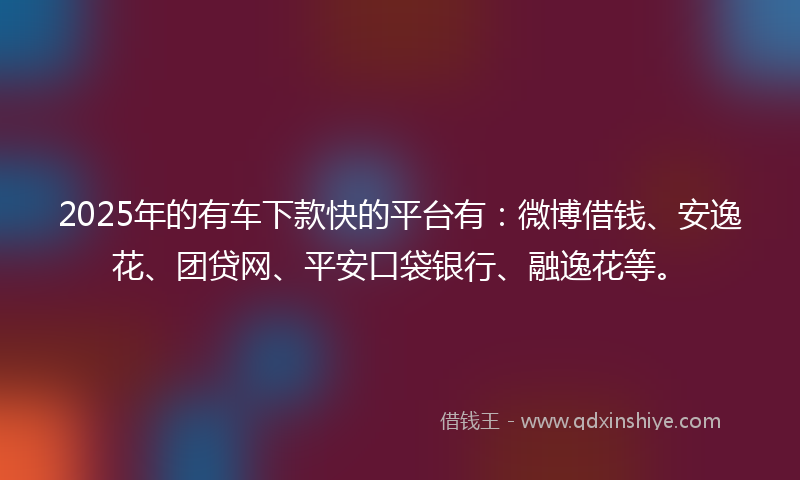 2025年的有车下款快的平台有：微博借钱、安逸花、团贷网、平安口袋银行、融逸花等。