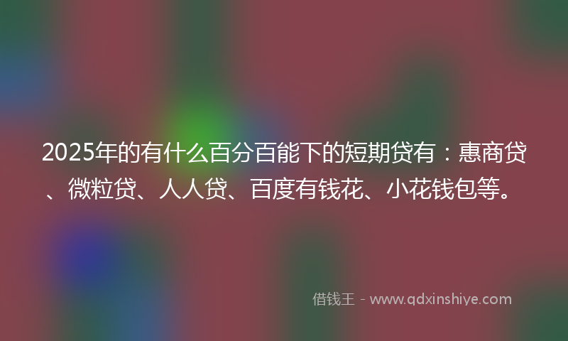 2025年的有什么百分百能下的短期贷有：惠商贷、微粒贷、人人贷、百度有钱花、小花钱包等。