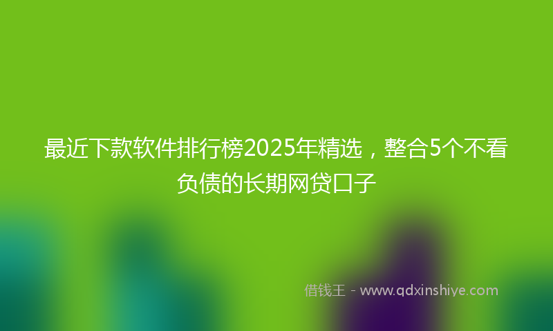 最近下款软件排行榜2025年精选，整合5个不看负债的长期网贷口子
