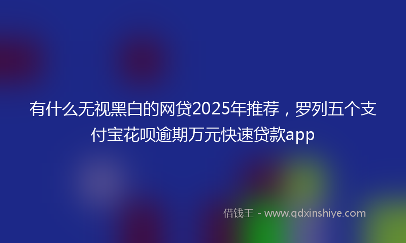 有什么无视黑白的网贷2025年推荐，罗列五个支付宝花呗逾期万元快速贷款app