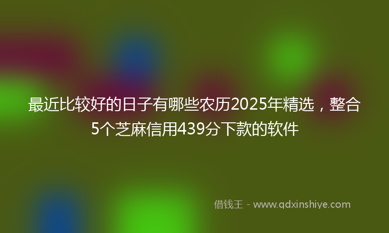 最近比较好的日子有哪些农历2025年精选，整合5个芝麻信用439分下款的软件