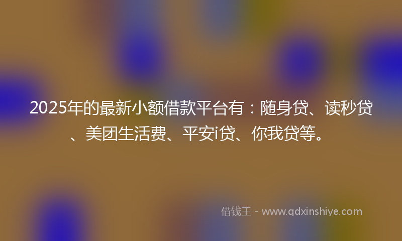 2025年的最新小额借款平台有：随身贷、读秒贷、美团生活费、平安i贷、你我贷等。