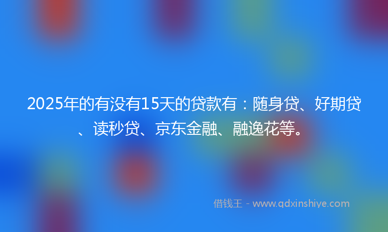 2025年的有没有15天的贷款有：随身贷、好期贷、读秒贷、京东金融、融逸花等。