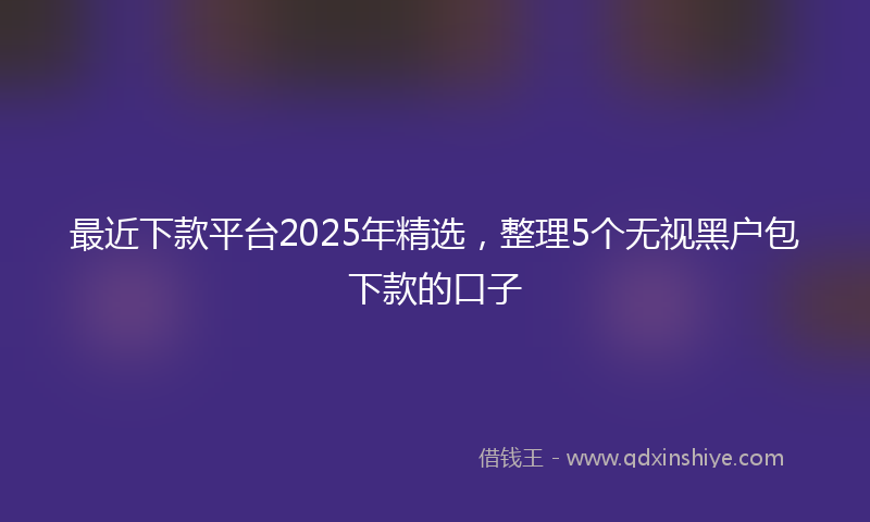 最近下款平台2025年精选，整理5个无视黑户包下款的口子