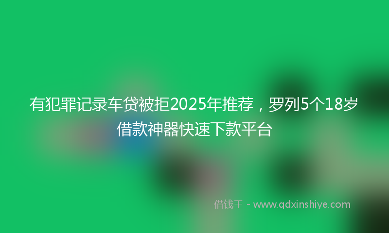 有犯罪记录车贷被拒2025年推荐，罗列5个18岁借款神器快速下款平台
