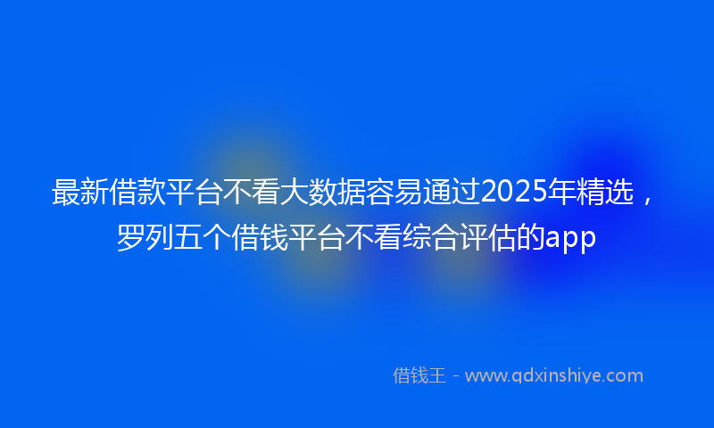 最新借款平台不看大数据容易通过2025年精选，罗列五个借钱平台不看综合评估的app