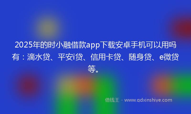 2025年的时小融借款app下载安卓手机可以用吗有：滴水贷、平安i贷、信用卡贷、随身贷、e微贷等。