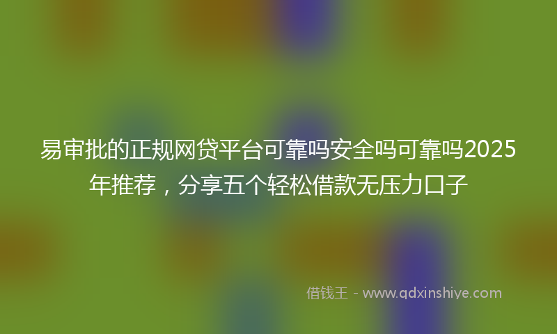 易审批的正规网贷平台可靠吗安全吗可靠吗2025年推荐，分享五个轻松借款无压力口子