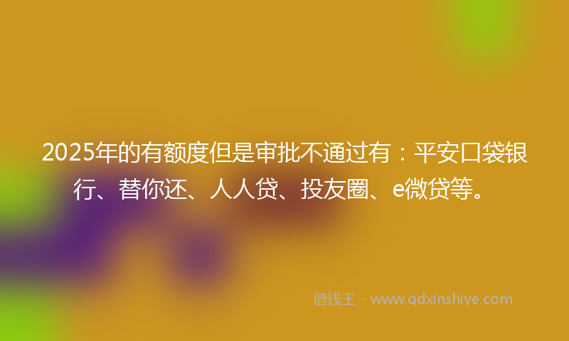 2025年的有额度但是审批不通过有：平安口袋银行、替你还、人人贷、投友圈、e微贷等。