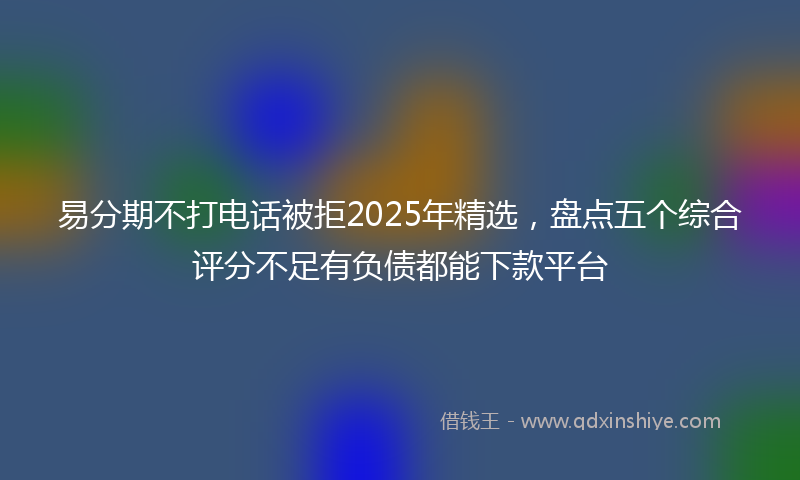 易分期不打电话被拒2025年精选，盘点五个综合评分不足有负债都能下款平台