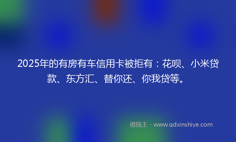 2025年的有房有车信用卡被拒有：花呗、小米贷款、东方汇、替你还、你我贷等。