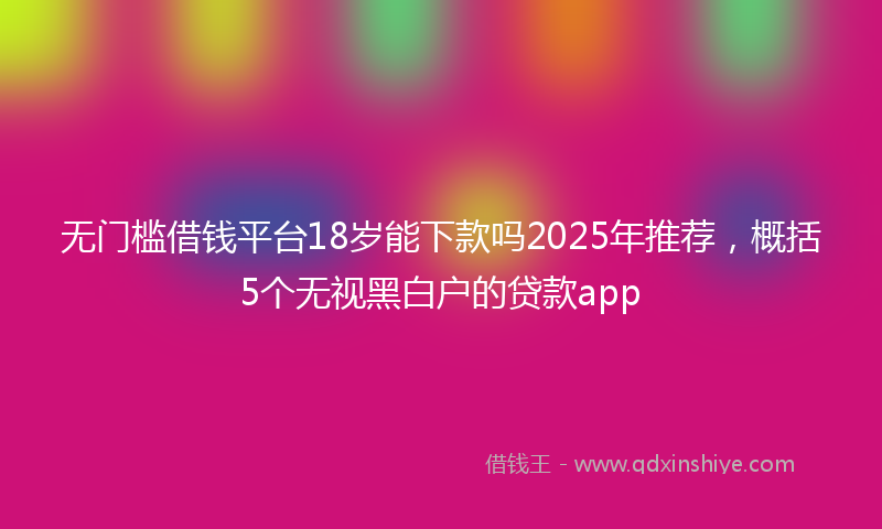 无门槛借钱平台18岁能下款吗2025年推荐，概括5个无视黑白户的贷款app