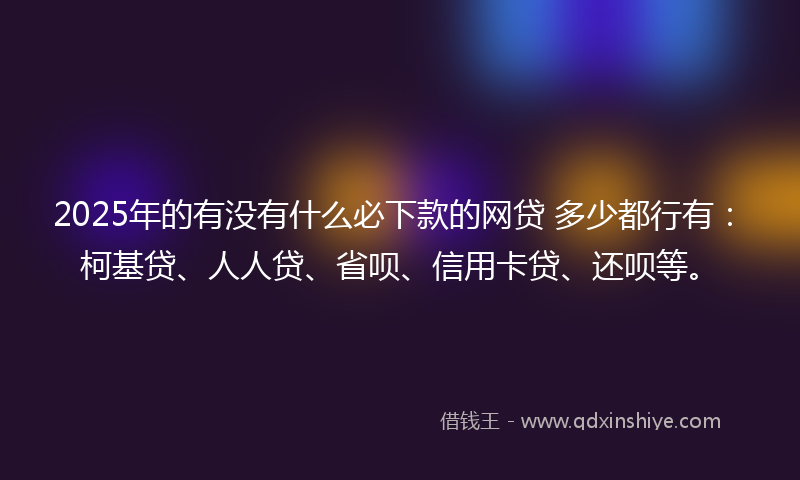 2025年的有没有什么必下款的网贷 多少都行有：柯基贷、人人贷、省呗、信用卡贷、还呗等。