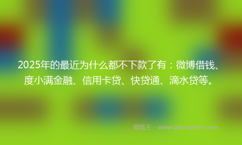 2025年的最近为什么都不下款了有：微博借钱、度小满金融、信用卡贷、快贷通、滴水贷等。