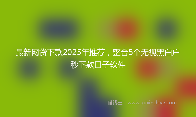 最新网贷下款2025年推荐，整合5个无视黑白户秒下款口子软件