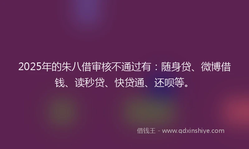 2025年的朱八借审核不通过有：随身贷、微博借钱、读秒贷、快贷通、还呗等。