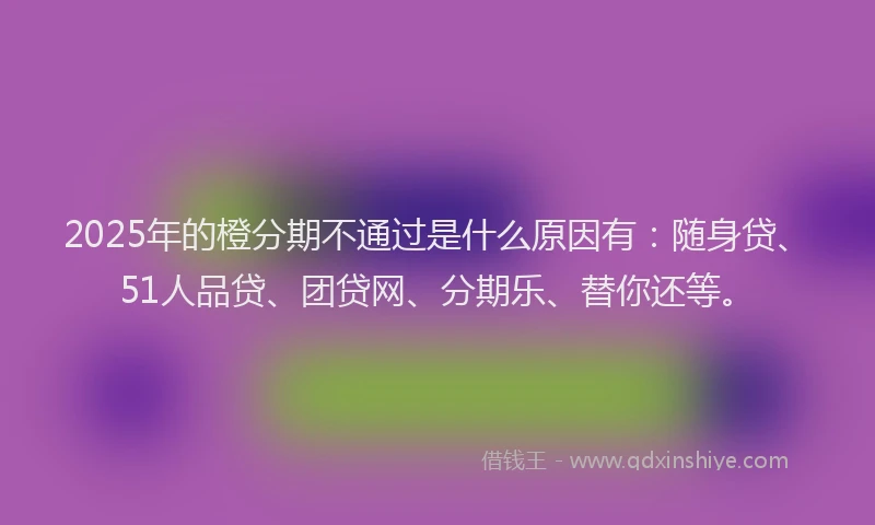 2025年的橙分期不通过是什么原因有：随身贷、51人品贷、团贷网、分期乐、替你还等。