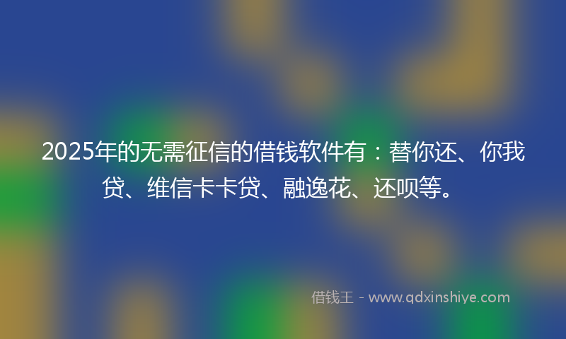 2025年的无需征信的借钱软件有：替你还、你我贷、维信卡卡贷、融逸花、还呗等。