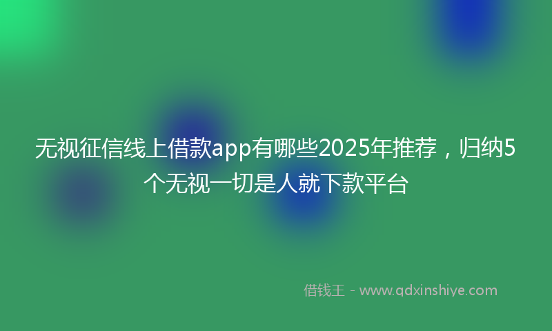 无视征信线上借款app有哪些2025年推荐，归纳5个无视一切是人就下款平台