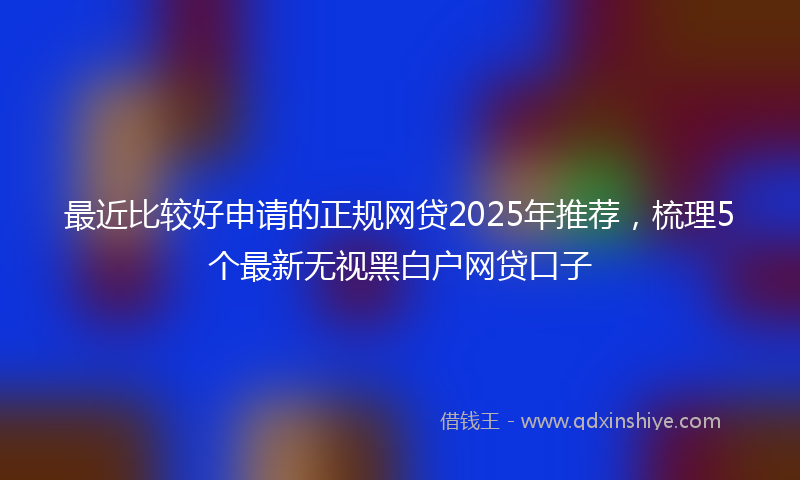 最近比较好申请的正规网贷2025年推荐，梳理5个最新无视黑白户网贷口子