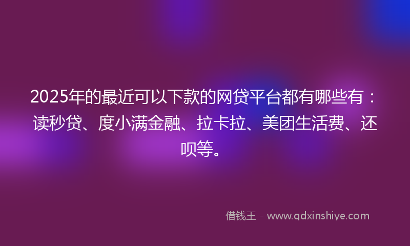 2025年的最近可以下款的网贷平台都有哪些有：读秒贷、度小满金融、拉卡拉、美团生活费、还呗等。