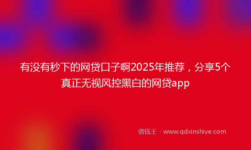 有没有秒下的网贷口子啊2025年推荐，分享5个真正无视风控黑白的网贷app