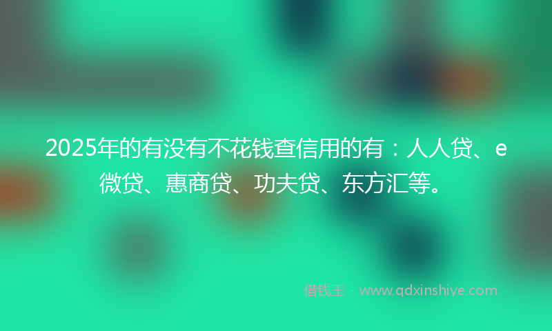 2025年的有没有不花钱查信用的有：人人贷、e微贷、惠商贷、功夫贷、东方汇等。