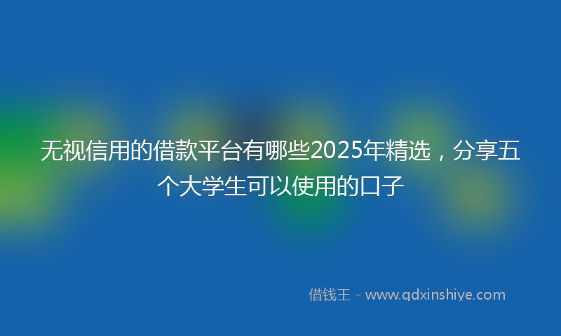无视信用的借款平台有哪些2025年精选，分享五个大学生可以使用的口子
