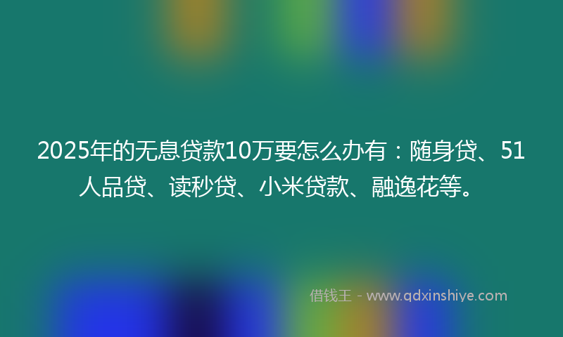 2025年的无息贷款10万要怎么办有：随身贷、51人品贷、读秒贷、小米贷款、融逸花等。