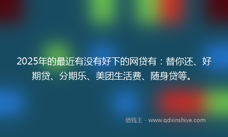 2025年的最近有没有好下的网贷有：替你还、好期贷、分期乐、美团生活费、随身贷等。