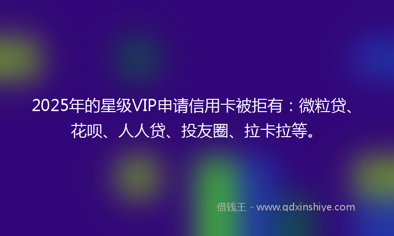 2025年的星级VIP申请信用卡被拒有：微粒贷、花呗、人人贷、投友圈、拉卡拉等。