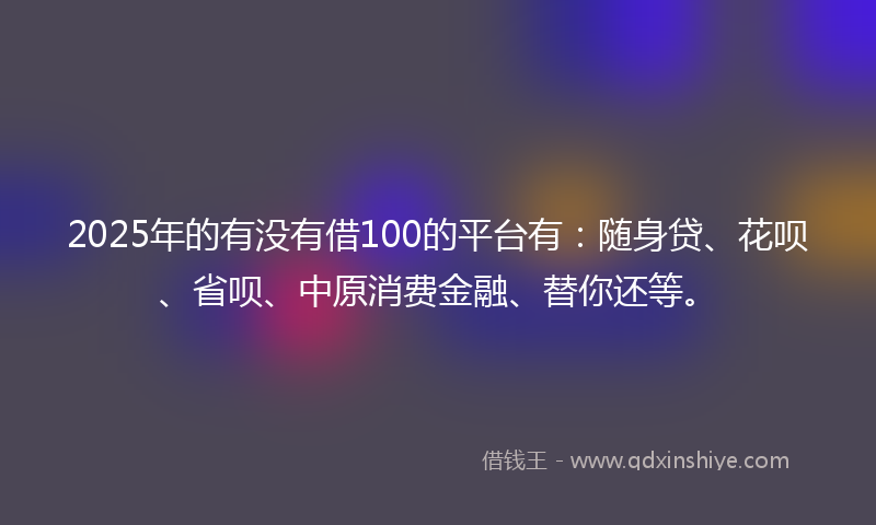2025年的有没有借100的平台有：随身贷、花呗、省呗、中原消费金融、替你还等。