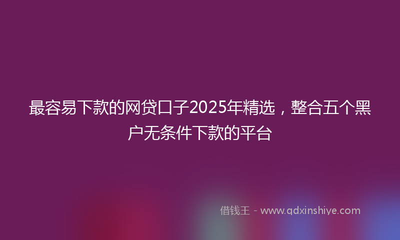 最容易下款的网贷口子2025年精选，整合五个黑户无条件下款的平台