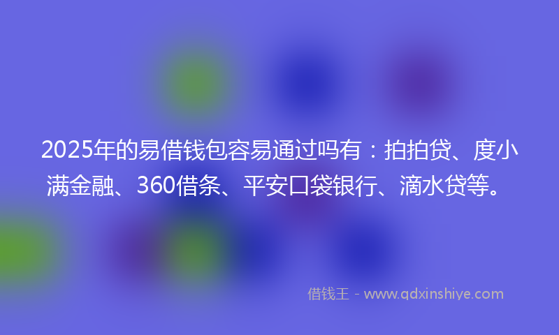 2025年的易借钱包容易通过吗有：拍拍贷、度小满金融、360借条、平安口袋银行、滴水贷等。