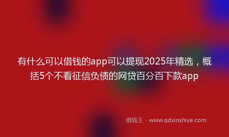 有什么可以借钱的app可以提现2025年精选，概括5个不看征信负债的网贷百分百下款app