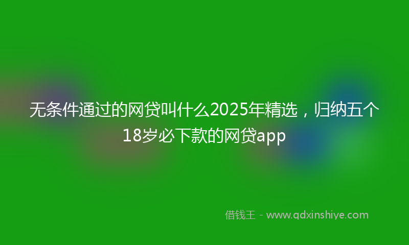 无条件通过的网贷叫什么2025年精选，归纳五个18岁必下款的网贷app