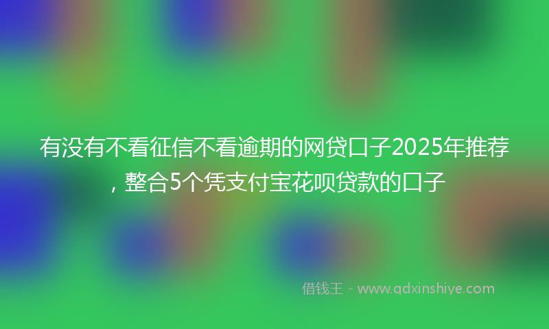 有没有不看征信不看逾期的网贷口子2025年推荐，整合5个凭支付宝花呗贷款的口子