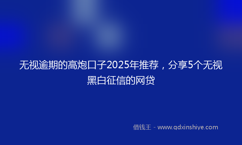 无视逾期的高炮口子2025年推荐，分享5个无视黑白征信的网贷