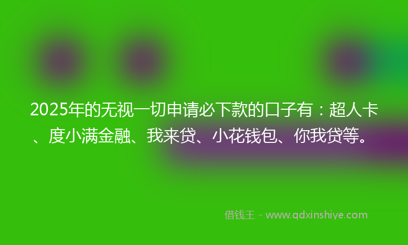 2025年的无视一切申请必下款的口子有：超人卡、度小满金融、我来贷、小花钱包、你我贷等。