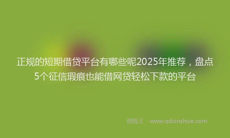 正规的短期借贷平台有哪些呢2025年推荐，盘点5个征信瑕疵也能借网贷轻松下款的平台