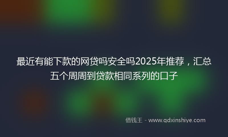 最近有能下款的网贷吗安全吗2025年推荐，汇总五个周周到贷款相同系列的口子