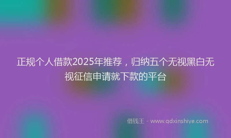 正规个人借款2025年推荐，归纳五个无视黑白无视征信申请就下款的平台