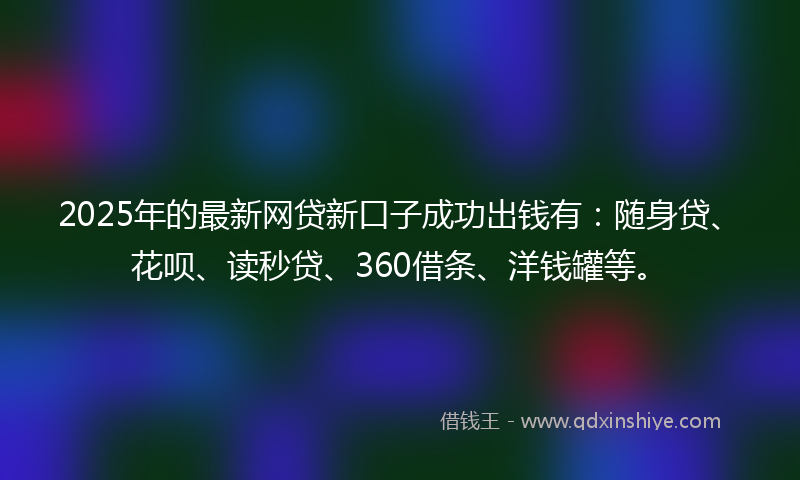 2025年的最新网贷新口子成功出钱有：随身贷、花呗、读秒贷、360借条、洋钱罐等。