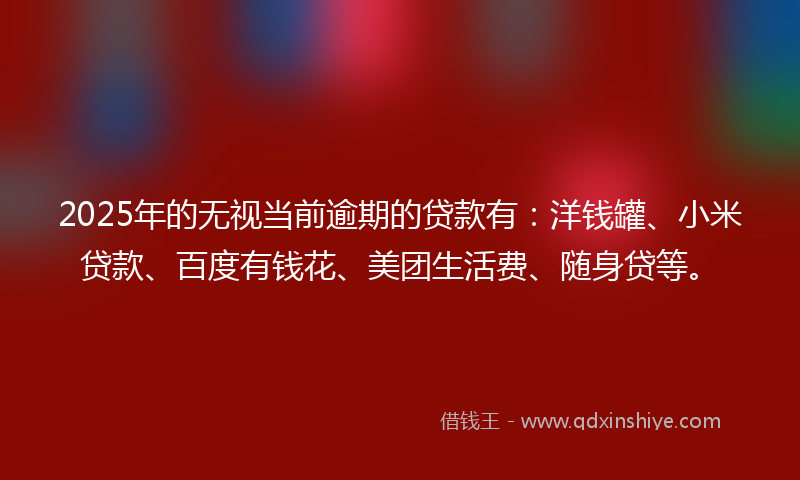 2025年的无视当前逾期的贷款有：洋钱罐、小米贷款、百度有钱花、美团生活费、随身贷等。