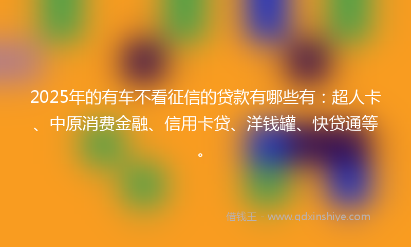 2025年的有车不看征信的贷款有哪些有：超人卡、中原消费金融、信用卡贷、洋钱罐、快贷通等。